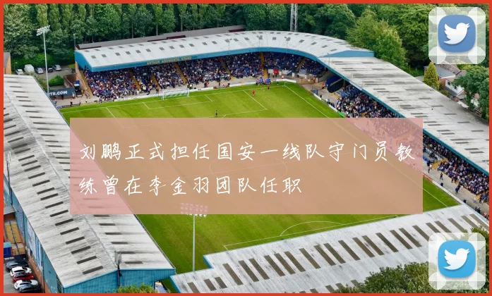 刘鹏正式担任国安一线队守门员教练曾在李金羽团队任职