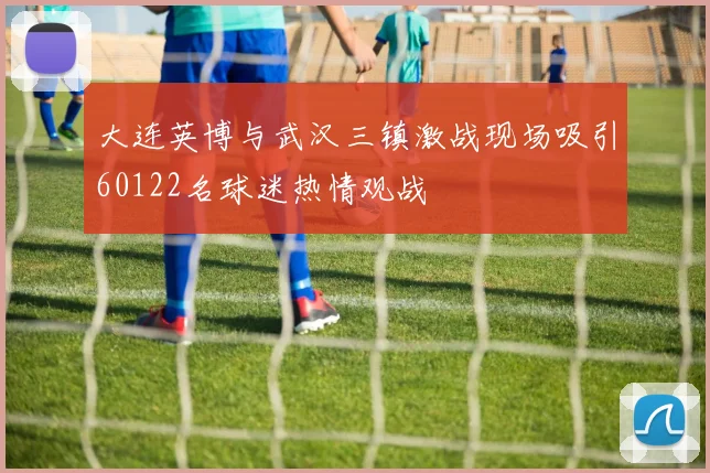 大连英博与武汉三镇激战现场吸引60122名球迷热情观战