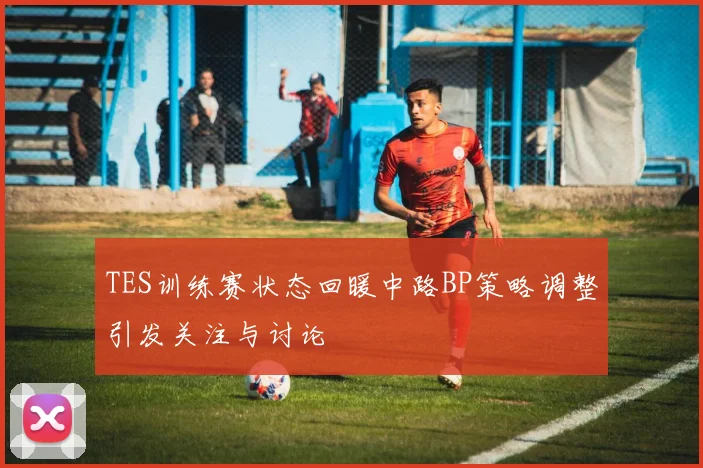 TES训练赛状态回暖中路BP策略调整引发关注与讨论