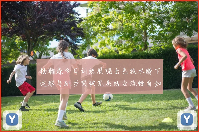杨瀚森今日训练展现出色技术胯下运球与跳步突破完美结合流畅自如