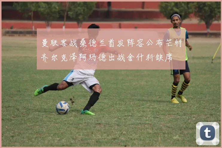 曼联客战桑德兰首发阵容公布芒特齐尔克泽阿玛德出战舍什科缺席