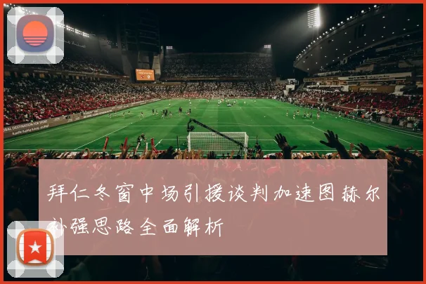 拜仁冬窗中场引援谈判加速图赫尔补强思路全面解析