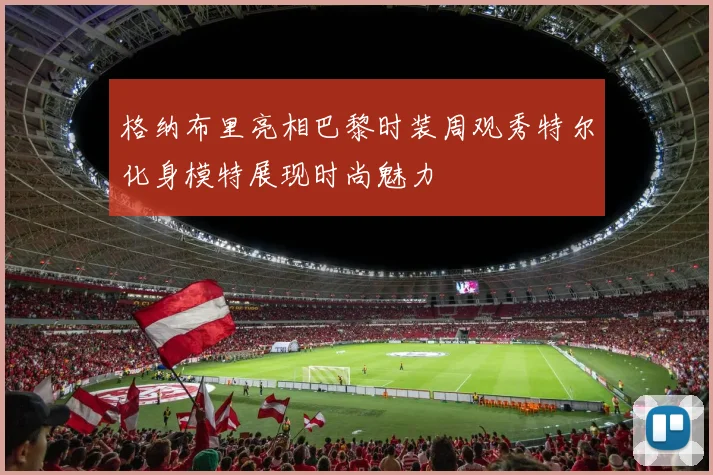 格纳布里亮相巴黎时装周观秀特尔化身模特展现时尚魅力