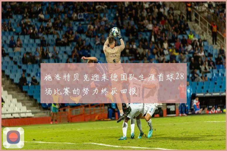 施洛特贝克迎来德国队生涯首球28场比赛的努力终获回报