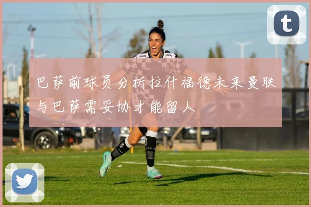 巴萨前球员分析拉什福德未来曼联与巴萨需妥协才能留人