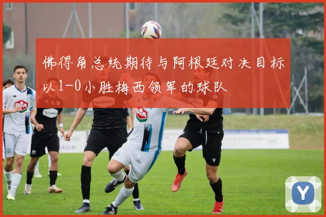 佛得角总统期待与阿根廷对决目标以1-0小胜梅西领军的球队