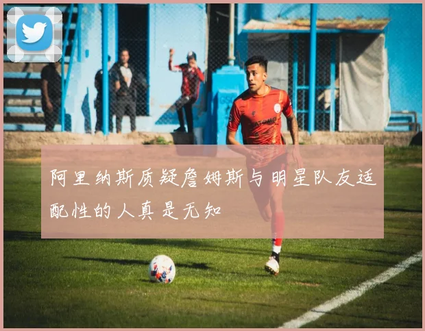 阿里纳斯质疑詹姆斯与明星队友适配性的人真是无知
