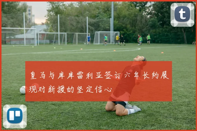 皇马与库库雷利亚签订六年长约展现对新援的坚定信心