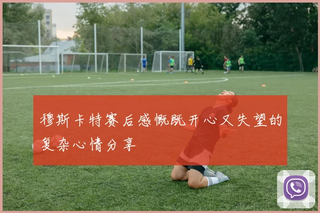 穆斯卡特赛后感慨既开心又失望的复杂心情分享