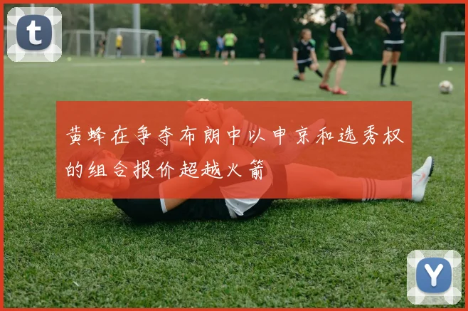 黄蜂在争夺布朗中以申京和选秀权的组合报价超越火箭