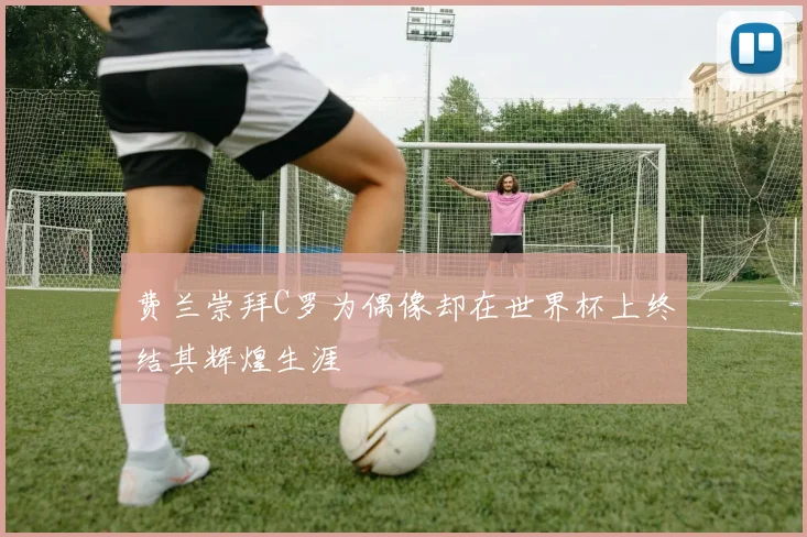 费兰崇拜C罗为偶像却在世界杯上终结其辉煌生涯
