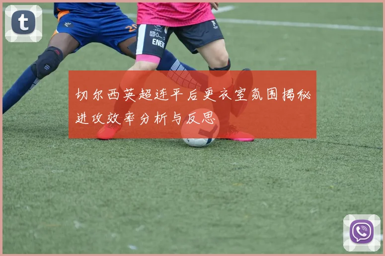 切尔西英超连平后更衣室氛围揭秘进攻效率分析与反思