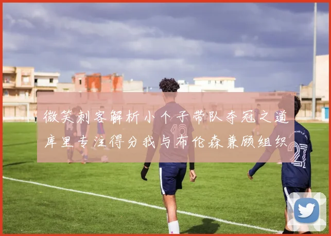 微笑刺客解析小个子带队夺冠之道库里专注得分我与布伦森兼顾组织与得分