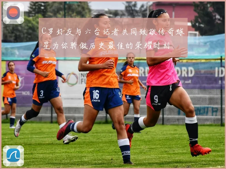 C罗好友与六台记者共同致敬传奇球星为你骄傲历史最佳的荣耀时刻