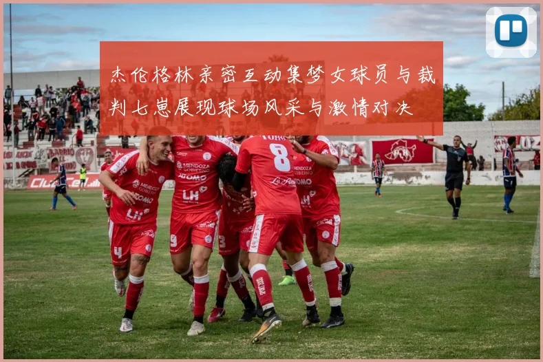 杰伦格林亲密互动集梦女球员与裁判七崽展现球场风采与激情对决