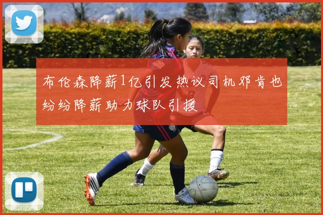 布伦森降薪1亿引发热议司机邓肯也纷纷降薪助力球队引援