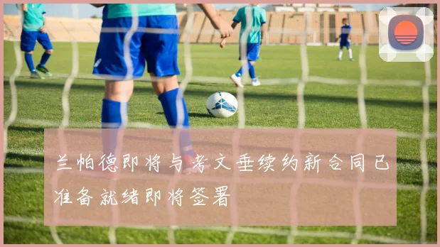 兰帕德即将与考文垂续约新合同已准备就绪即将签署