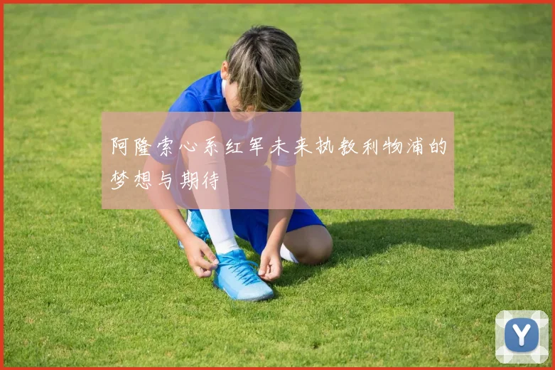 阿隆索心系红军未来执教利物浦的梦想与期待