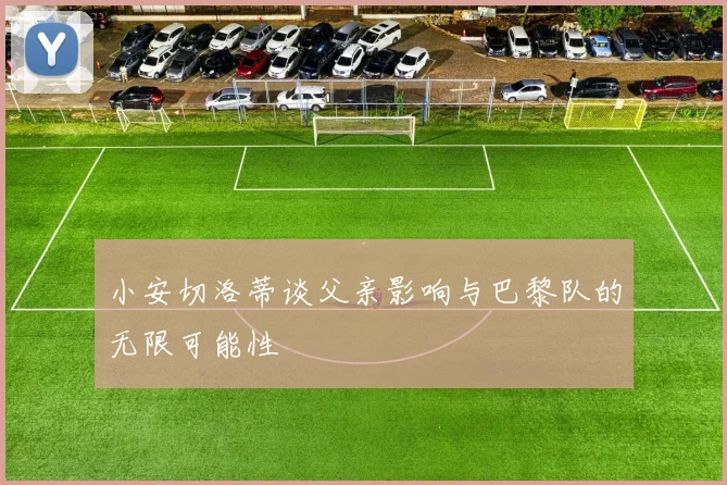 小安切洛蒂谈父亲影响与巴黎队的无限可能性