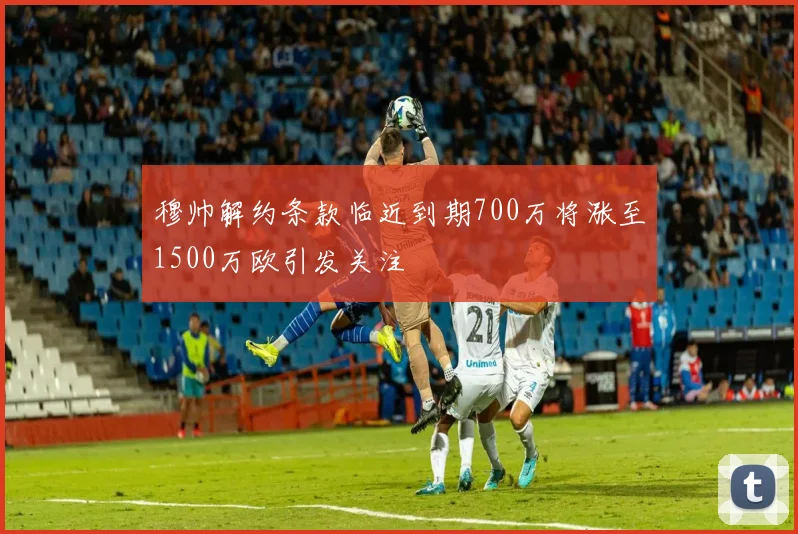 穆帅解约条款临近到期700万将涨至1500万欧引发关注