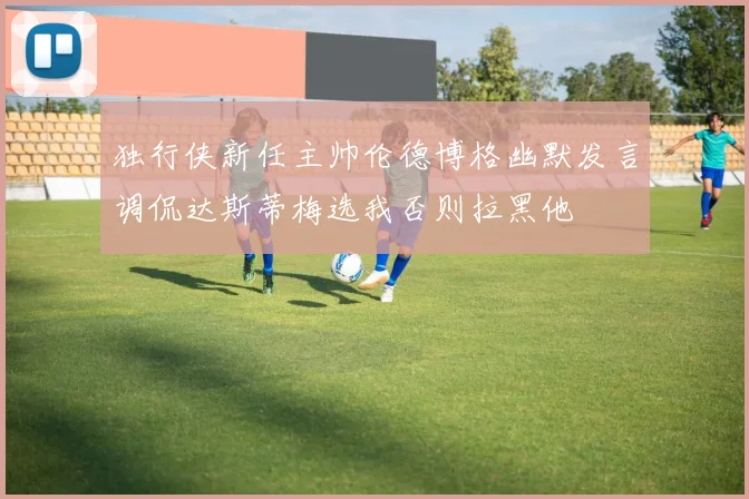 独行侠新任主帅伦德博格幽默发言调侃达斯蒂梅选我否则拉黑他